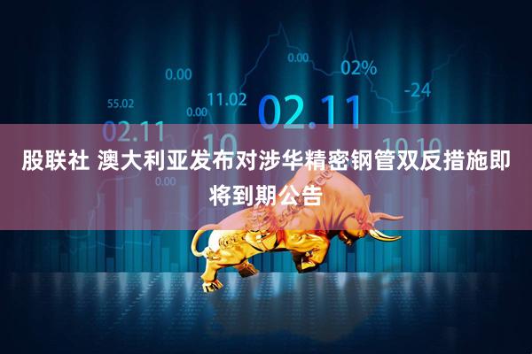 股联社 澳大利亚发布对涉华精密钢管双反措施即将到期公告