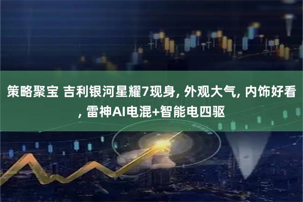 策略聚宝 吉利银河星耀7现身, 外观大气, 内饰好看, 雷神AI电混+智能电四驱
