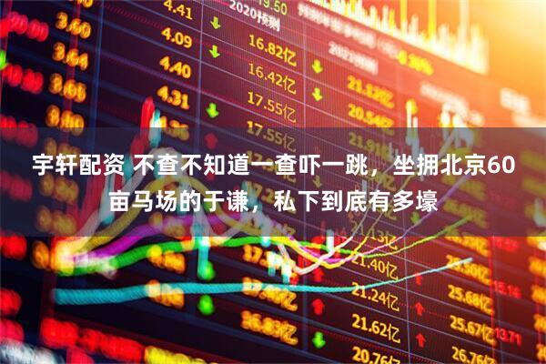 宇轩配资 不查不知道一查吓一跳，坐拥北京60亩马场的于谦，私下到底有多壕