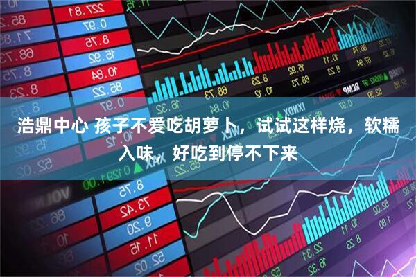 浩鼎中心 孩子不爱吃胡萝卜，试试这样烧，软糯入味，好吃到停不下来