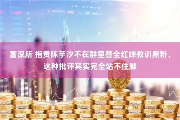富深所 指责陈芋汐不在群里替全红婵教训黑粉，这种批评其实完全站不住脚