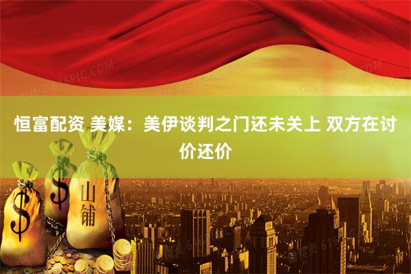 恒富配资 美媒：美伊谈判之门还未关上 双方在讨价还价