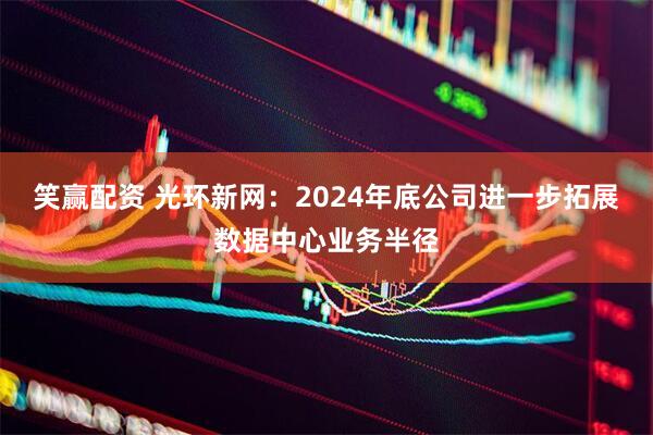 笑赢配资 光环新网：2024年底公司进一步拓展数据中心业务半径