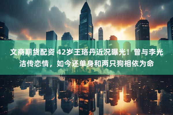 文商期货配资 42岁王珞丹近况曝光！曾与李光洁传恋情，如今还单身和两只狗相依为命
